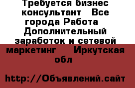 Требуется бизнес-консультант - Все города Работа » Дополнительный заработок и сетевой маркетинг   . Иркутская обл.